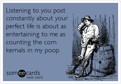 Listening to you post
constantly about your
perfect life is about as
entertaining to me as
counting the corn
kernals in my poop.