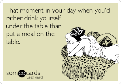 That moment in your day when you'd
rather drink yourself
under the table than
put a meal on the
table.