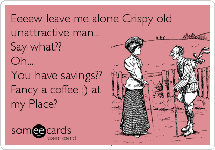 Eeeew leave me alone Crispy old 
unattractive man...
Say what??
Oh...
You have savings?? 
Fancy a coffee ;) at 
my Place?