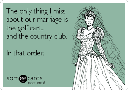 The only thing I miss
about our marriage is
the golf cart...
and the country club. 

In that order.