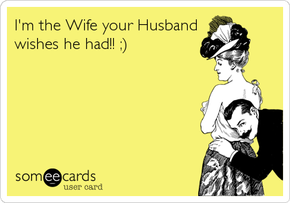 I'm the Wife your Husband
wishes he had!! ;)