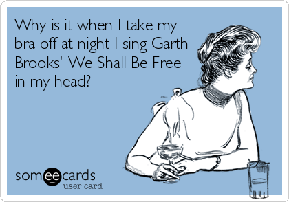 Why is it when I take my bra off at night I sing Garth Brooks' We Shall Be  Free in my head?