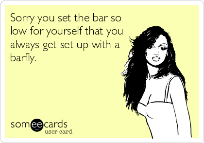 Sorry you set the bar so
low for yourself that you
always get set up with a
barfly.