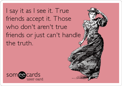 I say it as I see it. True
friends accept it. Those
who don't aren't true
friends or just can't handle
the truth.