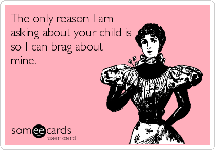 The only reason I am
asking about your child is
so I can brag about
mine.
