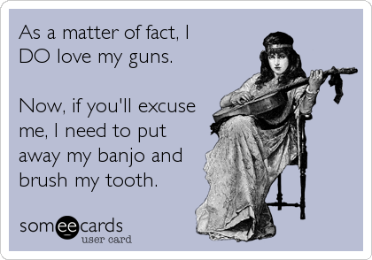 As a matter of fact, I 
DO love my guns. 

Now, if you'll excuse
me, I need to put
away my banjo and
brush my tooth.