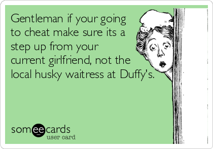 Gentleman if your going
to cheat make sure its a
step up from your
current girlfriend, not the
local husky waitress at Duffy's.