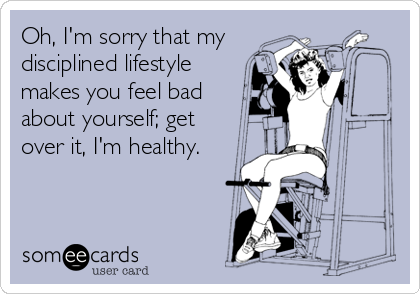 Oh, I'm sorry that my
disciplined lifestyle 
makes you feel bad
about yourself; get 
over it, I'm healthy.