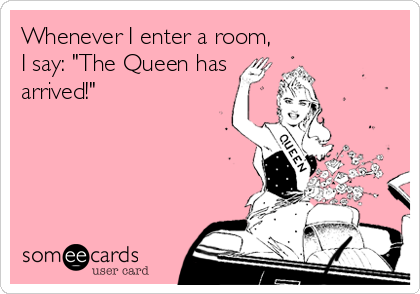 Whenever I enter a room,
I say: "The Queen has
arrived!"