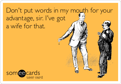 Don't put words in my mouth for your
advantage, sir. I've got
a wife for that.