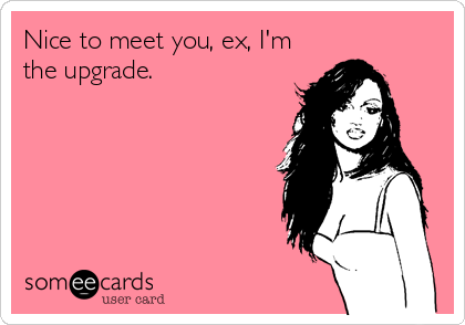 Nice to meet you, ex, I'm
the upgrade.