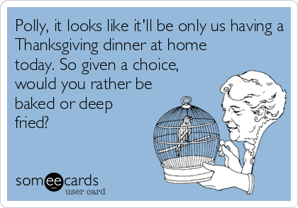 Polly, it looks like it'll be only us having a
Thanksgiving dinner at home
today. So given a choice,
would you rather be
baked or deep
fried?