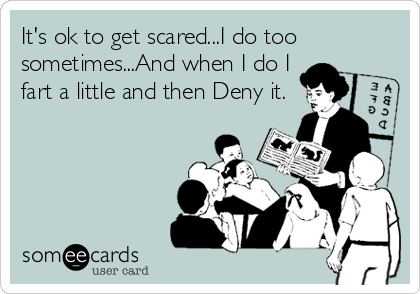 It's ok to get scared...I do too
sometimes...And when I do I
fart a little and then Deny it.