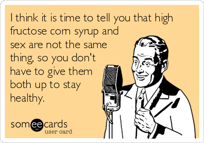 I think it is time to tell you that high
fructose corn syrup and
sex are not the same
thing, so you don't
have to give them
both up to stay
healthy.