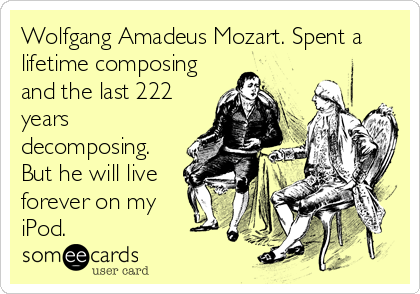 Wolfgang Amadeus Mozart. Spent a
lifetime composing
and the last 222
years
decomposing.
But he will live
forever on my
iPod.