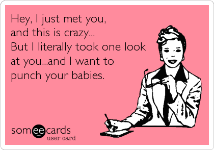 Hey, I just met you, 
and this is crazy...
But I literally took one look 
at you...and I want to 
punch your babies.