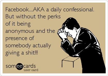 Facebook....AKA a daily confessional.
But without the perks
of it being
anonymous and the
presence of
somebody actually
giving a shit!!!