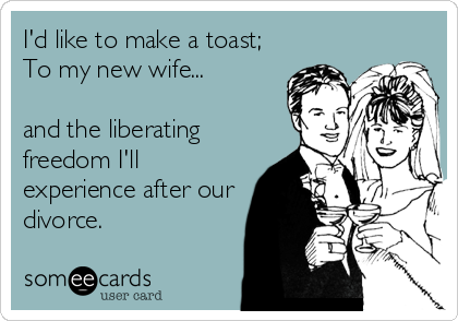 I'd like to make a toast;
To my new wife...
  
and the liberating
freedom I'll
experience after our
divorce.