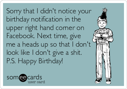 Sorry that I didn't notice your 
birthday notification in the
upper right hand corner on
Facebook. Next time, give
me a heads up so that I don't
look like I don't give a shit.
P.S. Happy Birthday!