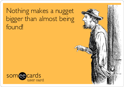 Nothing makes a nugget
bigger than almost being
found!