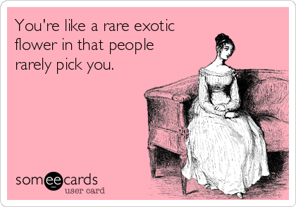 You're like a rare exotic
flower in that people
rarely pick you.