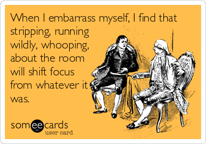 When I embarrass myself, I find that
stripping, running
wildly, whooping,
about the room
will shift focus
from whatever it
was.