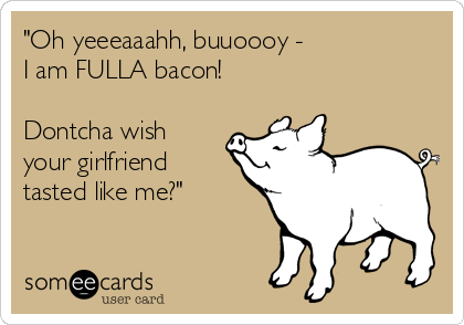 "Oh yeeeaaahh, buuoooy -
I am FULLA bacon!

Dontcha wish
your girlfriend 
tasted like me?"