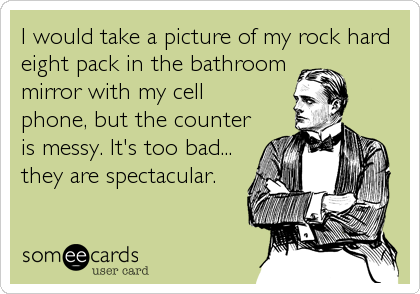I would take a picture of my rock hard
eight pack in the bathroom
mirror with my cell
phone, but the counter
is messy. It's too bad...
they ar