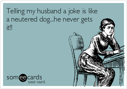 Telling my husband a joke is like
a neutered dog...he never gets
it!!