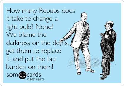 How many Repubs does
it take to change a
light bulb? None!
We blame the
darkness on the dems,
get them to replace
it, and put the tax
burden on them!