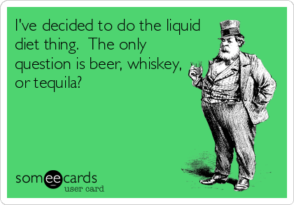 I've decided to do the liquid
diet thing.  The only
question is beer, whiskey,
or tequila?