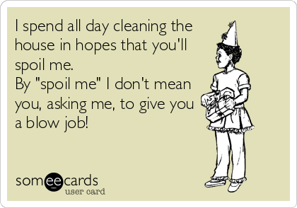 I spend all day cleaning the
house in hopes that you'll
spoil me.
By "spoil me" I don't mean
you, asking me, to give you
a blow job!