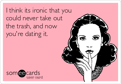 I think its ironic that you
could never take out
the trash, and now
you're dating it.