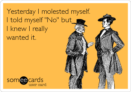 Yesterday I molested myself.
I told myself "No" but
I knew I really
wanted it.
