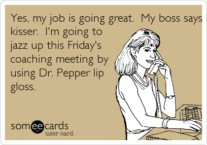 Yes, my job is going great.  My boss says I'm the best french
kisser.  I'm going to
jazz up this Friday's
coaching meeting by
using Dr. Pepper lip
gloss.