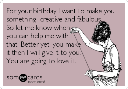 For your birthday I want to make you
something  creative and fabulous.
So let me know when 
you can help me with 
that. Better yet, you make
it then I will give it to you.
You are going to love it.