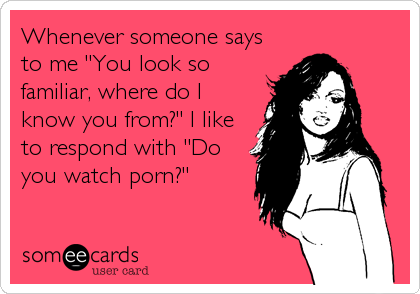 Whenever someone says
to me "You look so
familiar, where do I
know you from?" I like
to respond with "Do
you watch porn?"