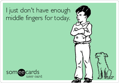 I just don't have enough
middle fingers for today.