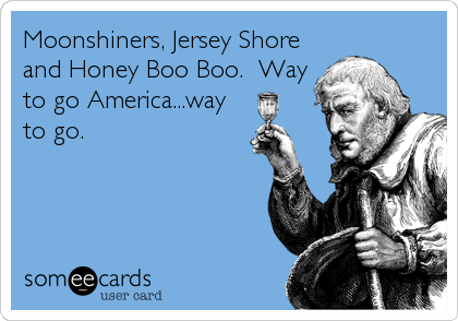 Moonshiners, Jersey Shore
and Honey Boo Boo.  Way
to go America...way
to go.