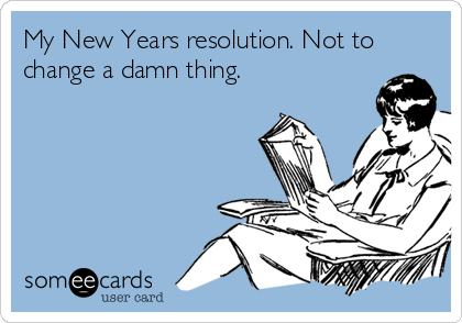 My New Years resolution. Not to
change a damn thing.