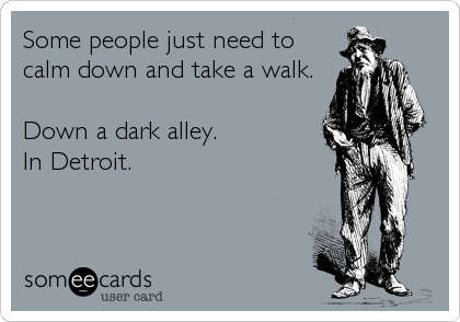 Some people just need to
calm down and take a walk.

Down a dark alley.
In Detroit.