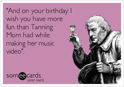 "And on your birthday I
wish you have more
fun than Tanning
Mom had while
making her music
video".