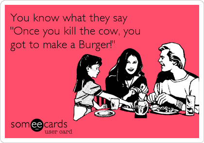 You know what they say 
"Once you kill the cow, you
got to make a Burger!"
