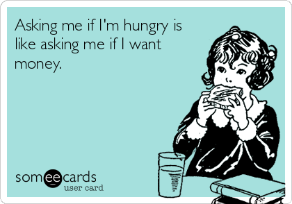 Asking me if I'm hungry is
like asking me if I want
money.