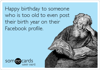Happy birthday to someone
who is too old to even post
their birth year on their
Facebook profile.