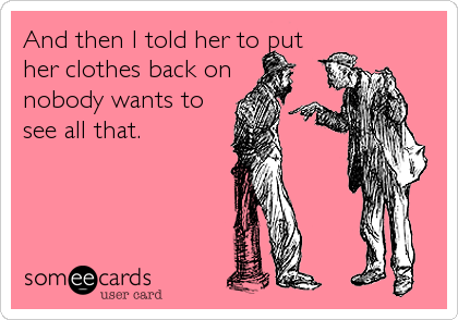 And then I told her to put
her clothes back on
nobody wants to
see all that.