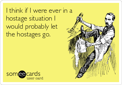 I think if I were ever in a 
hostage situation I
would probably let
the hostages go.
