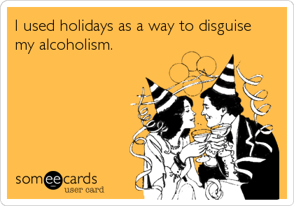 I used holidays as a way to disguise
my alcoholism.