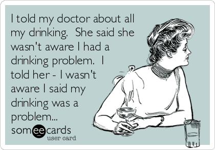 I told my doctor about all
my drinking.  She said she
wasn't aware I had a
drinking problem.  I
told her - I wasn't
aware I said my
drinking was a
problem...