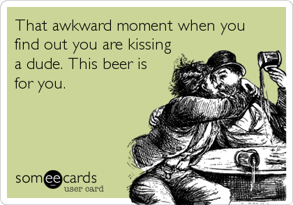 That awkward moment when you
find out you are kissing
a dude. This beer is
for you.